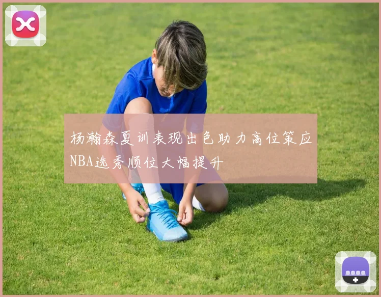 杨瀚森夏训表现出色助力高位策应NBA选秀顺位大幅提升