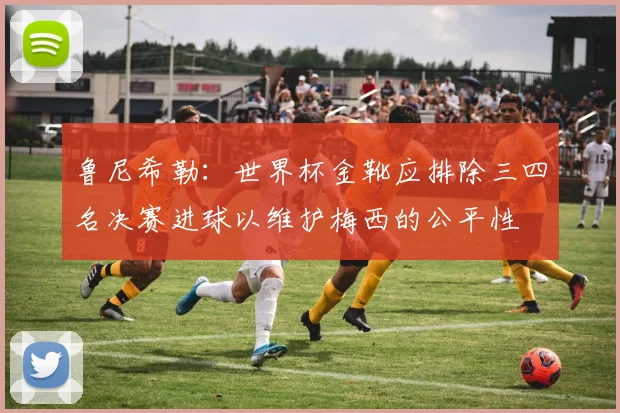 鲁尼希勒：世界杯金靴应排除三四名决赛进球以维护梅西的公平性