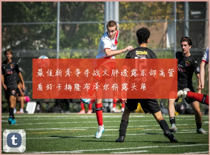 最佳新秀争夺战文胖透露东部高管看好卡梅隆布泽尔崭露头角
