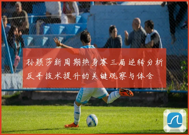 孙颖莎新周期热身赛三局逆转分析反手技术提升的关键观察与体会
