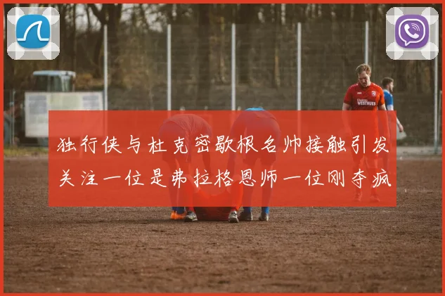 独行侠与杜克密歇根名帅接触引发关注一位是弗拉格恩师一位刚夺疯三