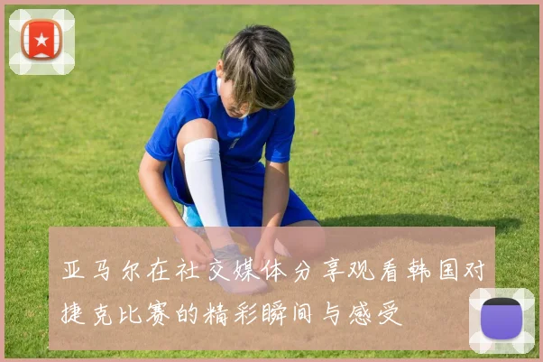 亚马尔在社交媒体分享观看韩国对捷克比赛的精彩瞬间与感受
