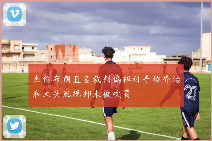杰伦布朗直言裁判偏袒对手称乔治和大头犯规却未被吹罚