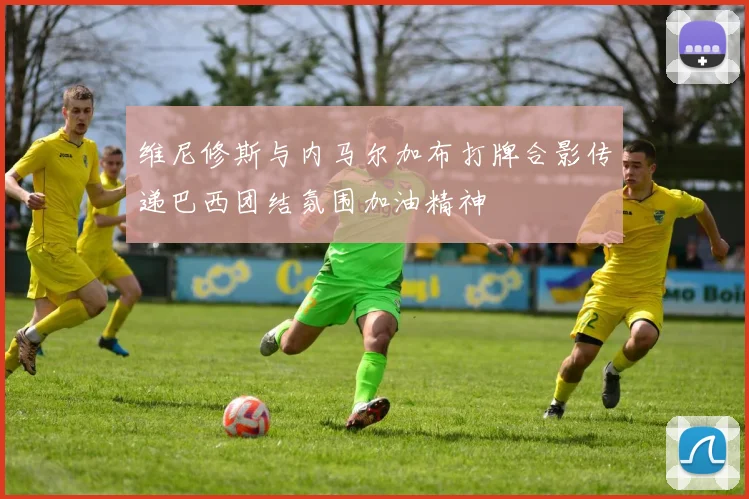 维尼修斯与内马尔加布打牌合影传递巴西团结氛围加油精神