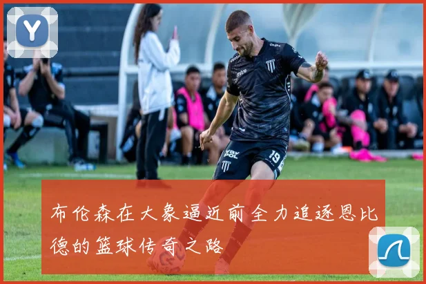 布伦森在大象逼近前全力追逐恩比德的篮球传奇之路