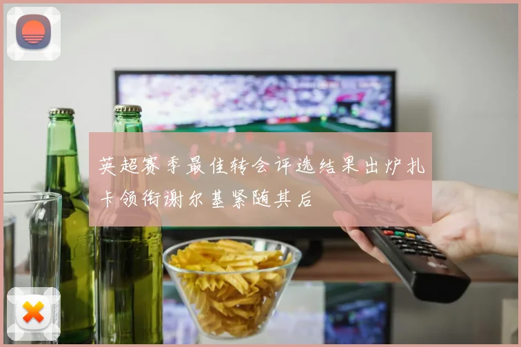 英超赛季最佳转会评选结果出炉扎卡领衔谢尔基紧随其后