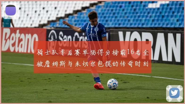 骑士队季后赛单场得分榜前16名全被詹姆斯与米切尔包揽的传奇时刻