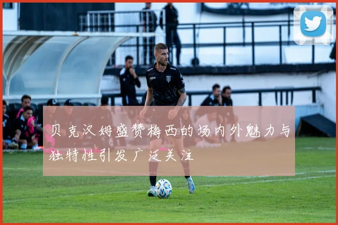 贝克汉姆盛赞梅西的场内外魅力与独特性引发广泛关注