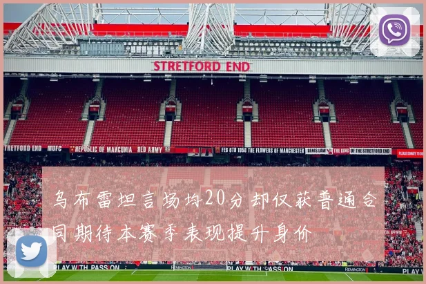 乌布雷坦言场均20分却仅获普通合同期待本赛季表现提升身价