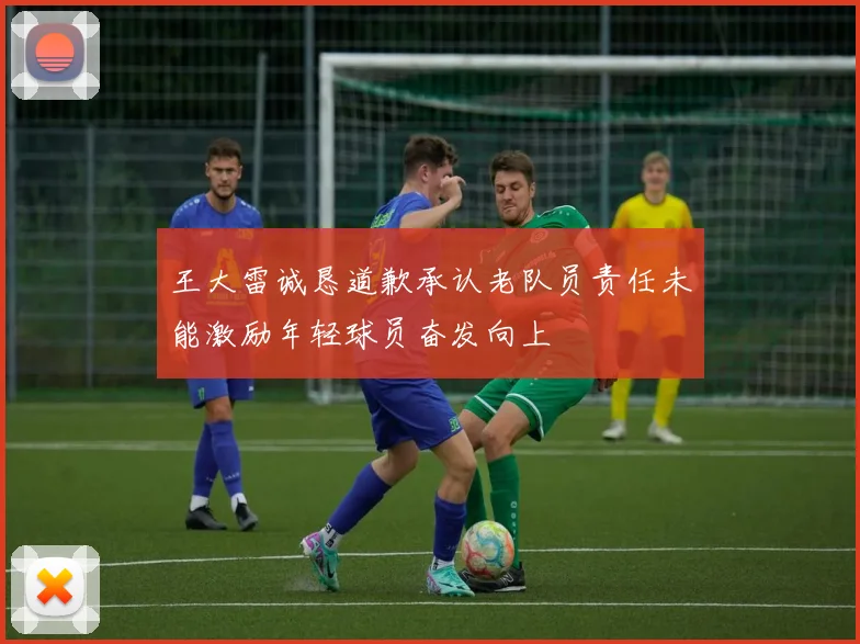 王大雷诚恳道歉承认老队员责任未能激励年轻球员奋发向上