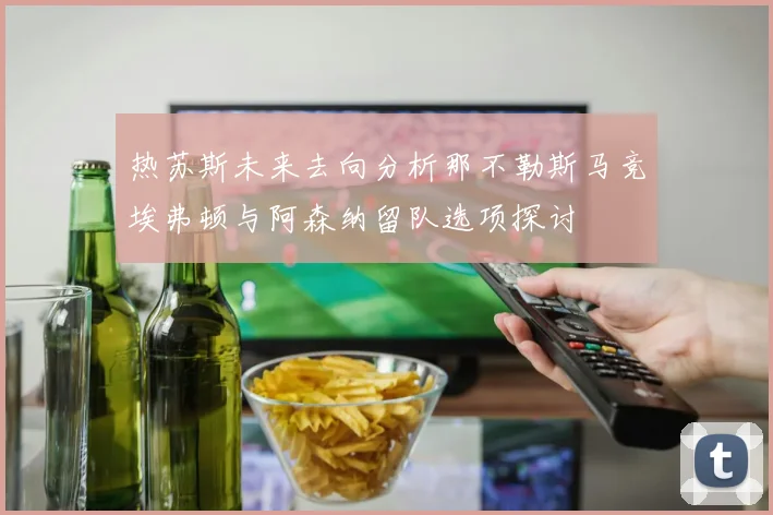 热苏斯未来去向分析那不勒斯马竞埃弗顿与阿森纳留队选项探讨