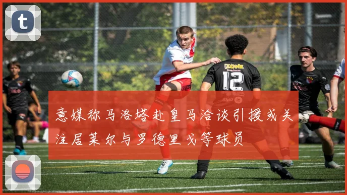 意媒称马洛塔赴皇马洽谈引援或关注居莱尔与罗德里戈等球员