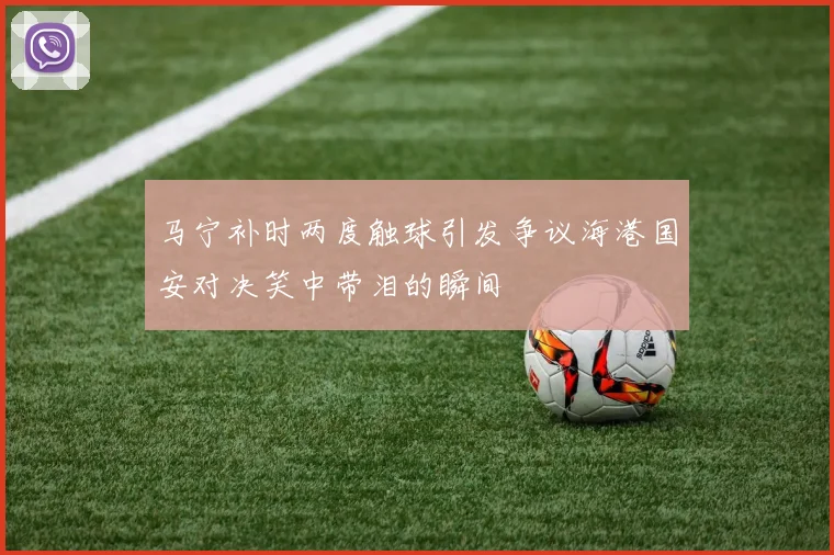 马宁补时两度触球引发争议海港国安对决笑中带泪的瞬间