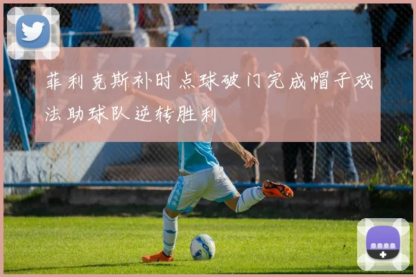 菲利克斯补时点球破门完成帽子戏法助球队逆转胜利