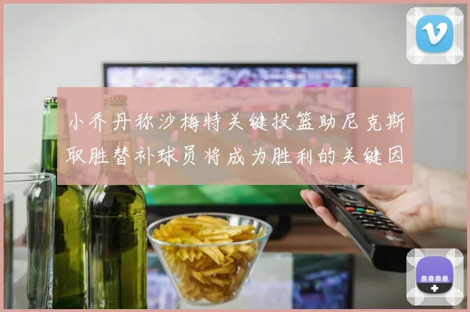 小乔丹称沙梅特关键投篮助尼克斯取胜替补球员将成为胜利的关键因素