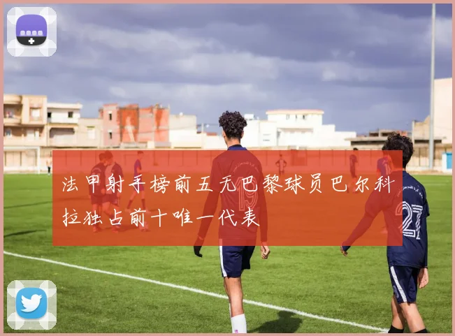 法甲射手榜前五无巴黎球员巴尔科拉独占前十唯一代表