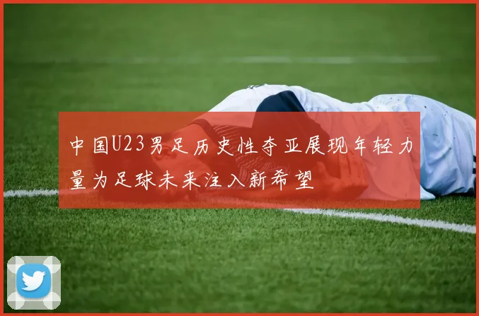 中国U23男足历史性夺亚展现年轻力量为足球未来注入新希望