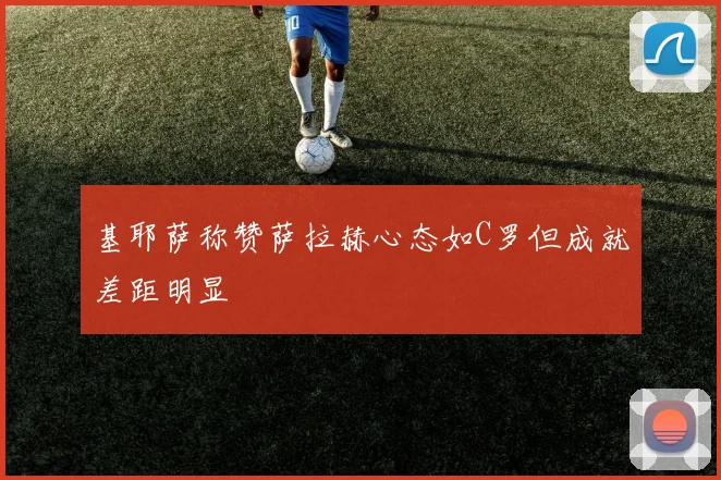 基耶萨称赞萨拉赫心态如C罗但成就差距明显