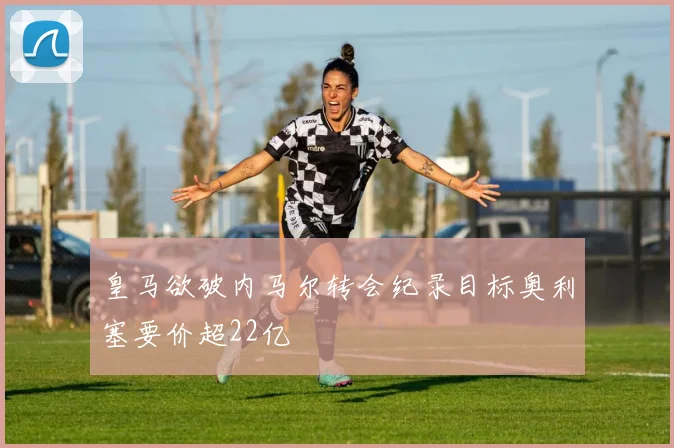 皇马欲破内马尔转会纪录目标奥利塞要价超22亿