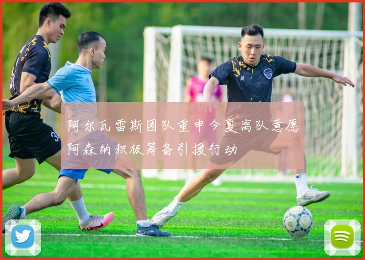 阿尔瓦雷斯团队重申今夏离队意愿阿森纳积极筹备引援行动