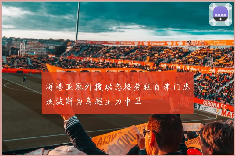海港亚冠外援动态格劳租自津门虎坎波斯为乌超主力中卫