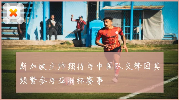 新加坡主帅期待与中国队交锋因其频繁参与亚洲杯赛事