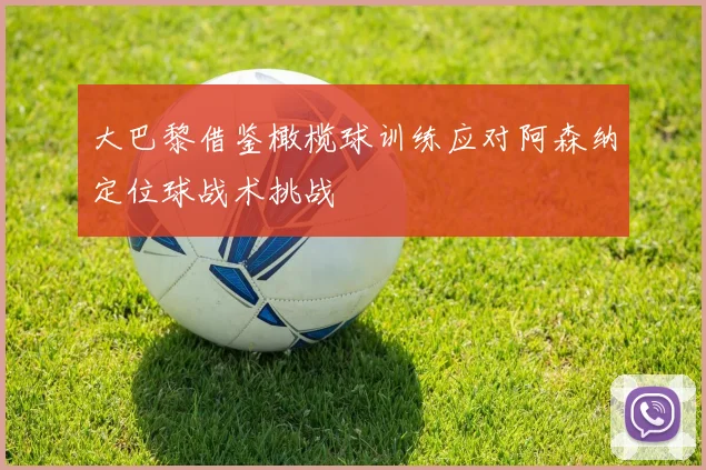 大巴黎借鉴橄榄球训练应对阿森纳定位球战术挑战