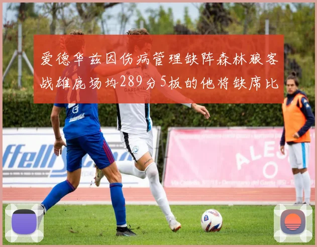 爱德华兹因伤病管理缺阵森林狼客战雄鹿场均289分5板的他将缺席比赛