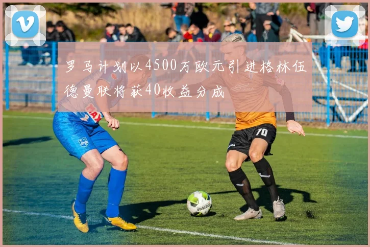罗马计划以4500万欧元引进格林伍德曼联将获40收益分成