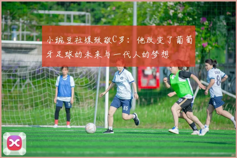小豌豆社媒致敬C罗：他改变了葡萄牙足球的未来与一代人的梦想