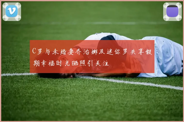 C罗与未婚妻乔治娜及迷你罗共享假期幸福时光晒照引关注