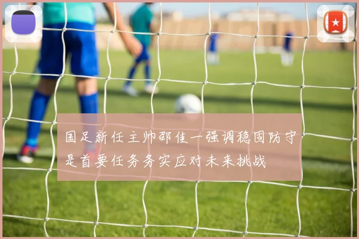 国足新任主帅邵佳一强调稳固防守是首要任务务实应对未来挑战